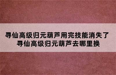 寻仙高级归元葫芦用完技能消失了 寻仙高级归元葫芦去哪里换